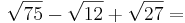 \sqrt{75} - \sqrt{12} + \sqrt{27} = 